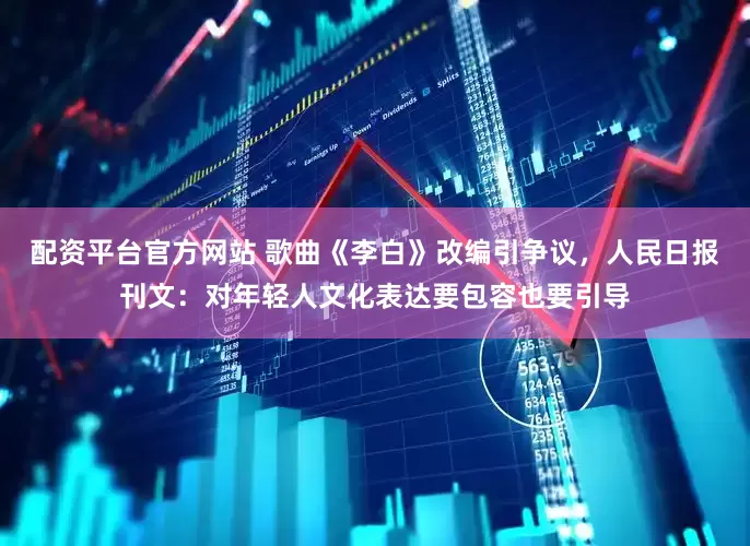 配资平台官方网站 歌曲《李白》改编引争议，人民日报刊文：对年轻人文化表达要包容也要引导