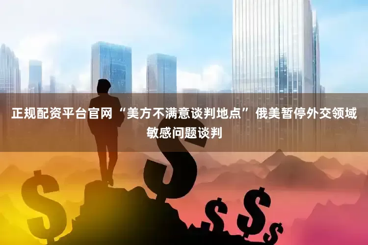 正规配资平台官网 “美方不满意谈判地点” 俄美暂停外交领域敏感问题谈判
