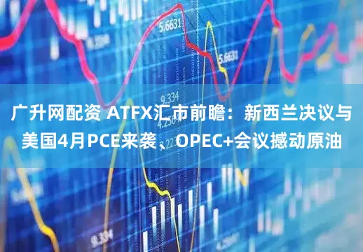 广升网配资 ATFX汇市前瞻：新西兰决议与美国4月PCE来袭、OPEC+会议撼动原油
