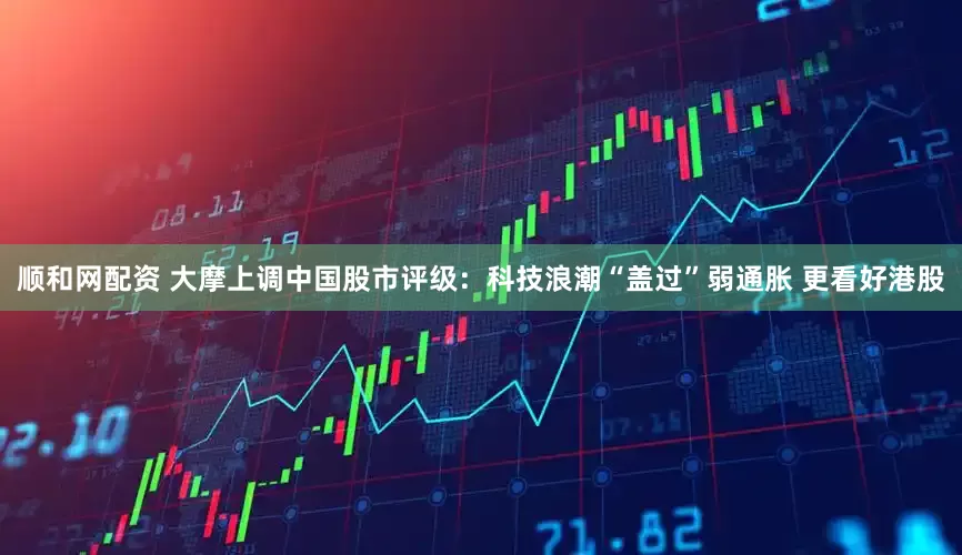顺和网配资 大摩上调中国股市评级：科技浪潮“盖过”弱通胀 更看好港股
