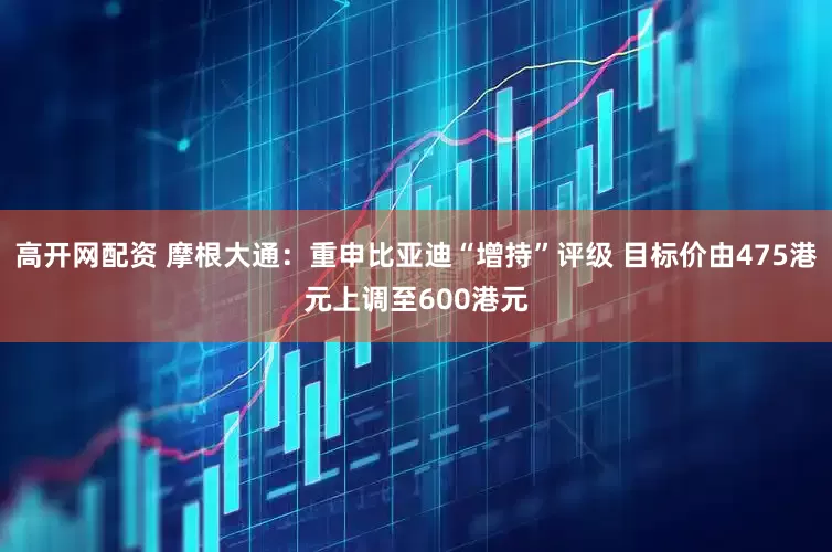 高开网配资 摩根大通：重申比亚迪“增持”评级 目标价由475港元上调至600港元