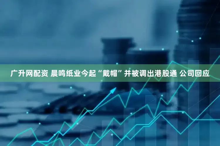 广升网配资 晨鸣纸业今起“戴帽”并被调出港股通 公司回应