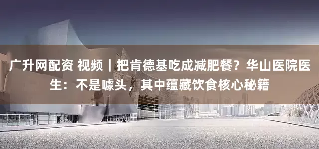广升网配资 视频｜把肯德基吃成减肥餐？华山医院医生：不是噱头，其中蕴藏饮食核心秘籍