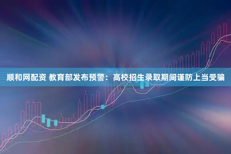 顺和网配资 教育部发布预警：高校招生录取期间谨防上当受骗