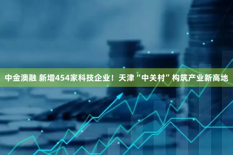 中金澳融 新增454家科技企业！天津“中关村”构筑产业新高地