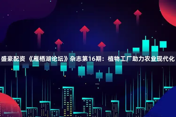 盛豪配资 《雁栖湖论坛》杂志第16期：植物工厂助力农业现代化