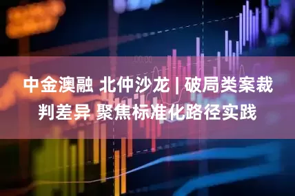 中金澳融 北仲沙龙 | 破局类案裁判差异 聚焦标准化路径实践