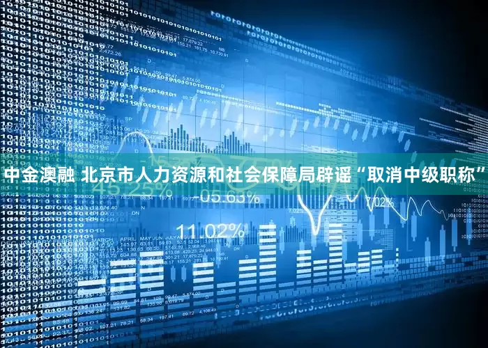 中金澳融 北京市人力资源和社会保障局辟谣“取消中级职称”