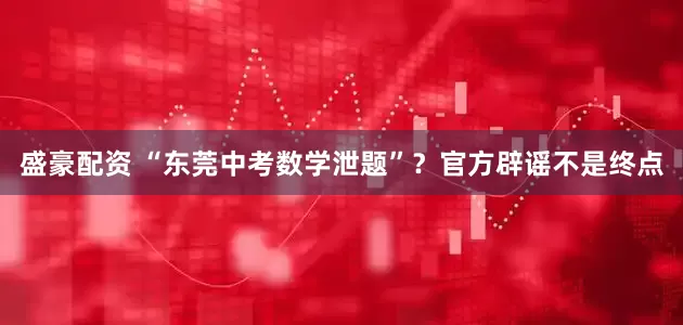 盛豪配资 “东莞中考数学泄题”？官方辟谣不是终点