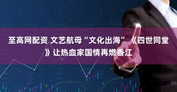 至高网配资 文艺航母“文化出海” 《四世同堂》让热血家国情再燃香江