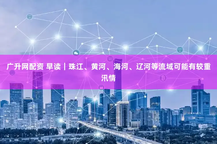 广升网配资 早读｜珠江、黄河、海河、辽河等流域可能有较重汛情