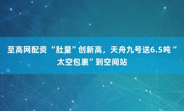 至高网配资 “肚量”创新高，天舟九号送6.5吨“太空包裹”到空间站