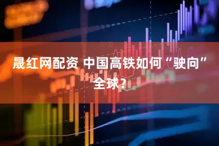 晟红网配资 中国高铁如何“驶向”全球？
