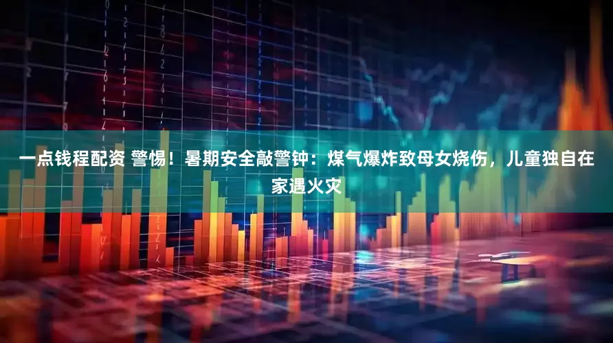一点钱程配资 警惕！暑期安全敲警钟：煤气爆炸致母女烧伤，儿童独自在家遇火灾