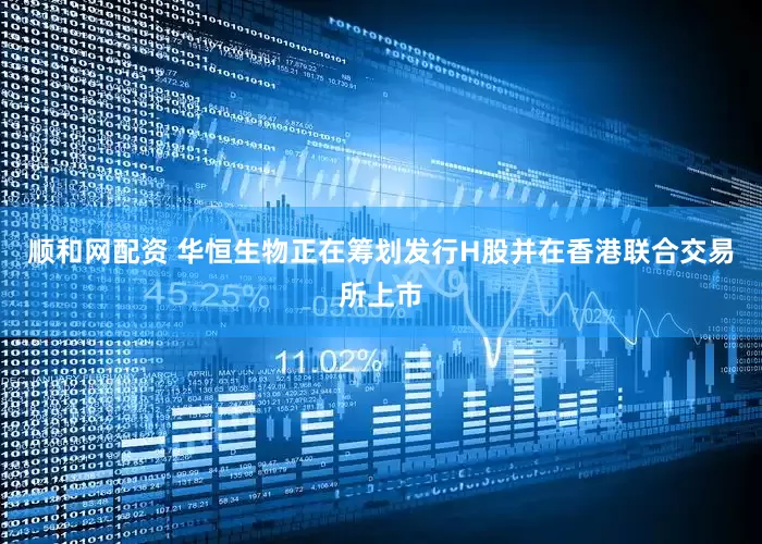 顺和网配资 华恒生物正在筹划发行H股并在香港联合交易所上市