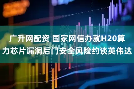 广升网配资 国家网信办就H20算力芯片漏洞后门安全风险约谈英伟达