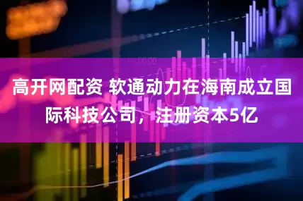 高开网配资 软通动力在海南成立国际科技公司，注册资本5亿