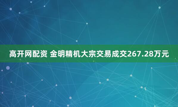 高开网配资 金明精机大宗交易成交267.28万元