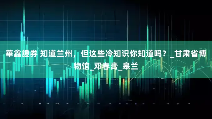 華鑫證券 知道兰州，但这些冷知识你知道吗？_甘肃省博物馆_邓春膏_皋兰